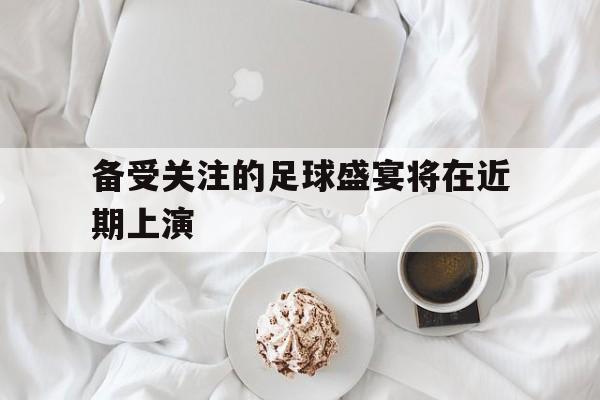 开云体育链接-包含备受关注的足球盛宴将在近期上演的词条