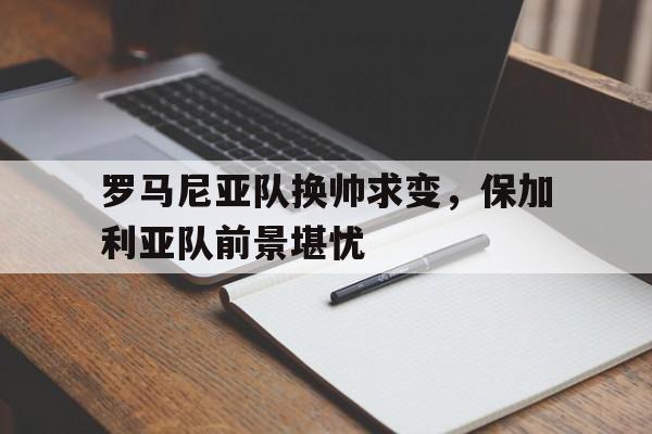 开云体育登录-罗马尼亚队换帅求变，保加利亚队前景堪忧的简单介绍